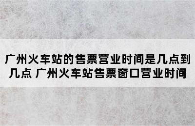 广州火车站的售票营业时间是几点到几点 广州火车站售票窗口营业时间